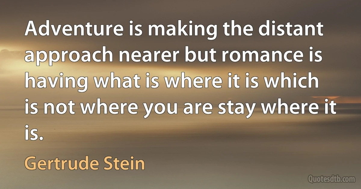 Adventure is making the distant approach nearer but romance is having what is where it is which is not where you are stay where it is. (Gertrude Stein)