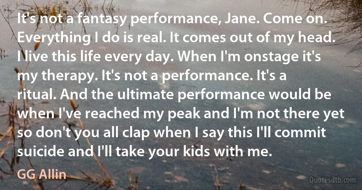 It's not a fantasy performance, Jane. Come on. Everything I do is real. It comes out of my head. I live this life every day. When I'm onstage it's my therapy. It's not a performance. It's a ritual. And the ultimate performance would be when I've reached my peak and I'm not there yet so don't you all clap when I say this I'll commit suicide and I'll take your kids with me. (GG Allin)