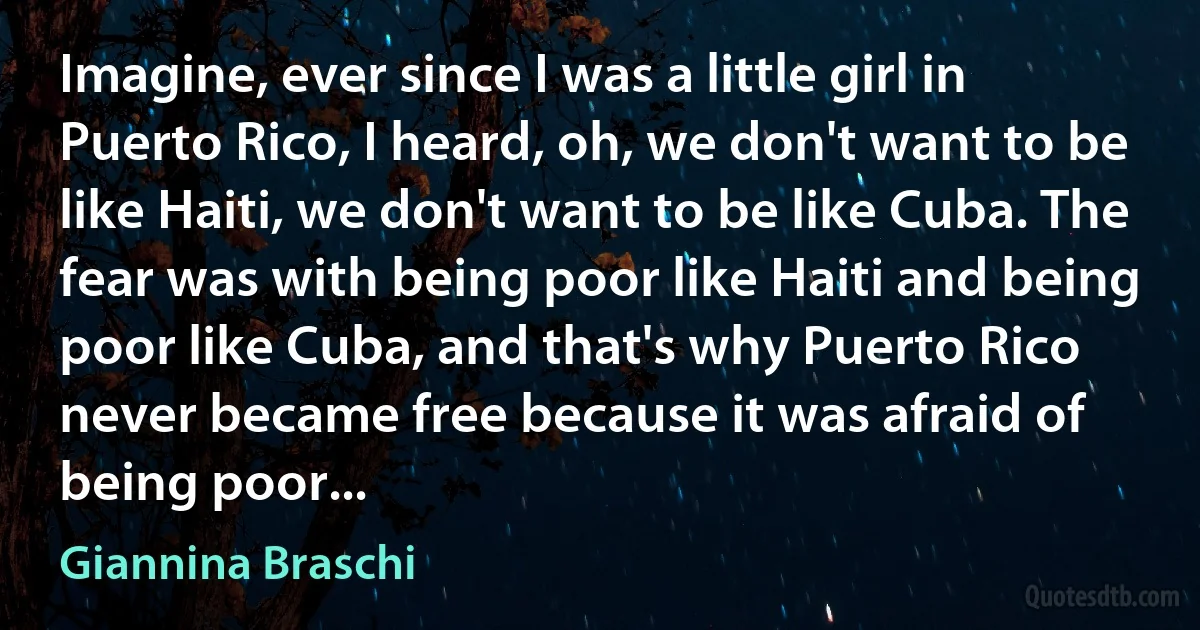 Imagine, ever since I was a little girl in Puerto Rico, I heard, oh, we don't want to be like Haiti, we don't want to be like Cuba. The fear was with being poor like Haiti and being poor like Cuba, and that's why Puerto Rico never became free because it was afraid of being poor... (Giannina Braschi)