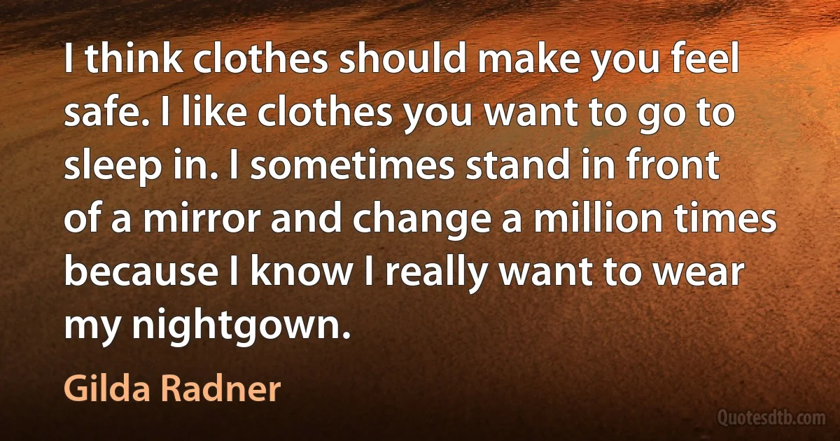 I think clothes should make you feel safe. I like clothes you want to go to sleep in. I sometimes stand in front of a mirror and change a million times because I know I really want to wear my nightgown. (Gilda Radner)