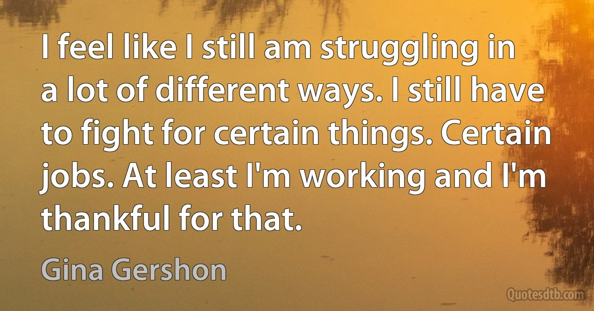 I feel like I still am struggling in a lot of different ways. I still have to fight for certain things. Certain jobs. At least I'm working and I'm thankful for that. (Gina Gershon)