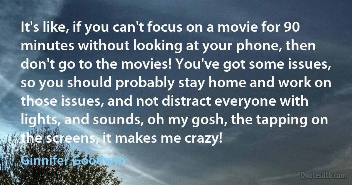 It's like, if you can't focus on a movie for 90 minutes without looking at your phone, then don't go to the movies! You've got some issues, so you should probably stay home and work on those issues, and not distract everyone with lights, and sounds, oh my gosh, the tapping on the screens, it makes me crazy! (Ginnifer Goodwin)