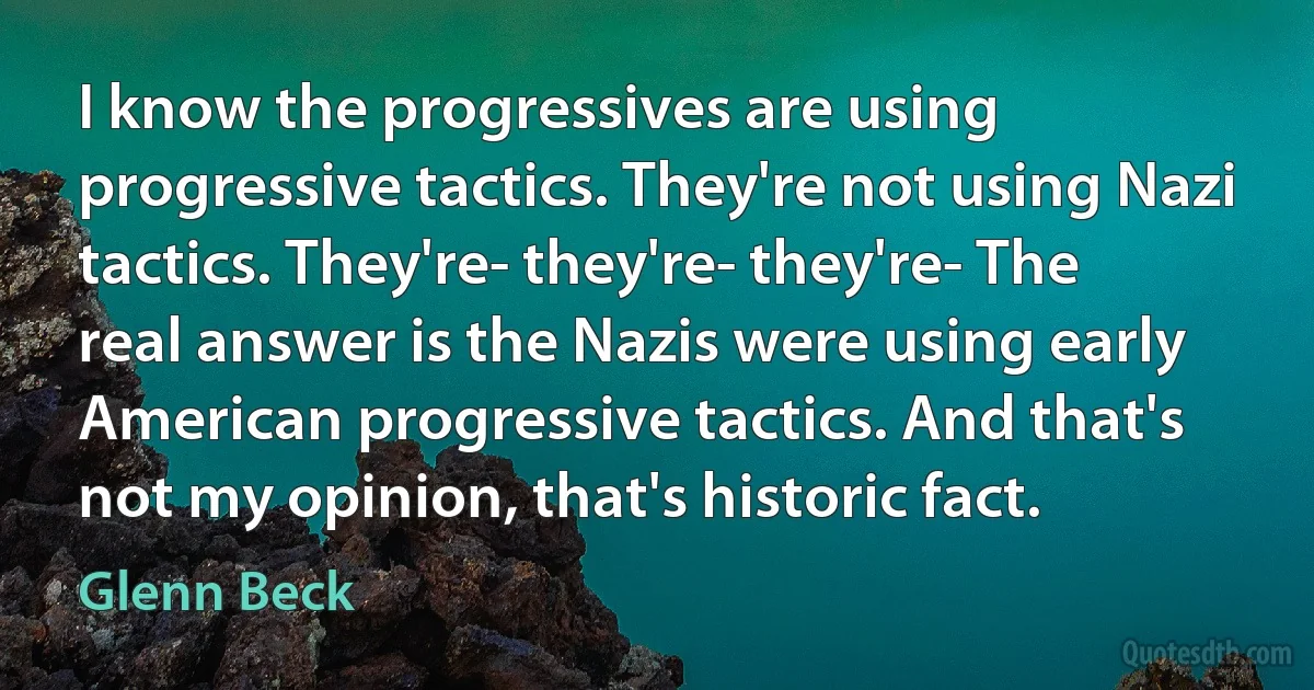 I know the progressives are using progressive tactics. They're not using Nazi tactics. They're- they're- they're- The real answer is the Nazis were using early American progressive tactics. And that's not my opinion, that's historic fact. (Glenn Beck)