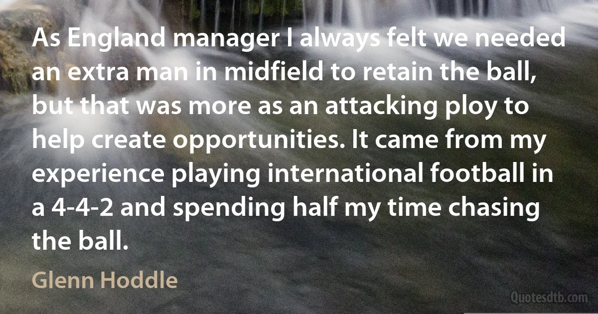 As England manager I always felt we needed an extra man in midfield to retain the ball, but that was more as an attacking ploy to help create opportunities. It came from my experience playing international football in a 4-4-2 and spending half my time chasing the ball. (Glenn Hoddle)