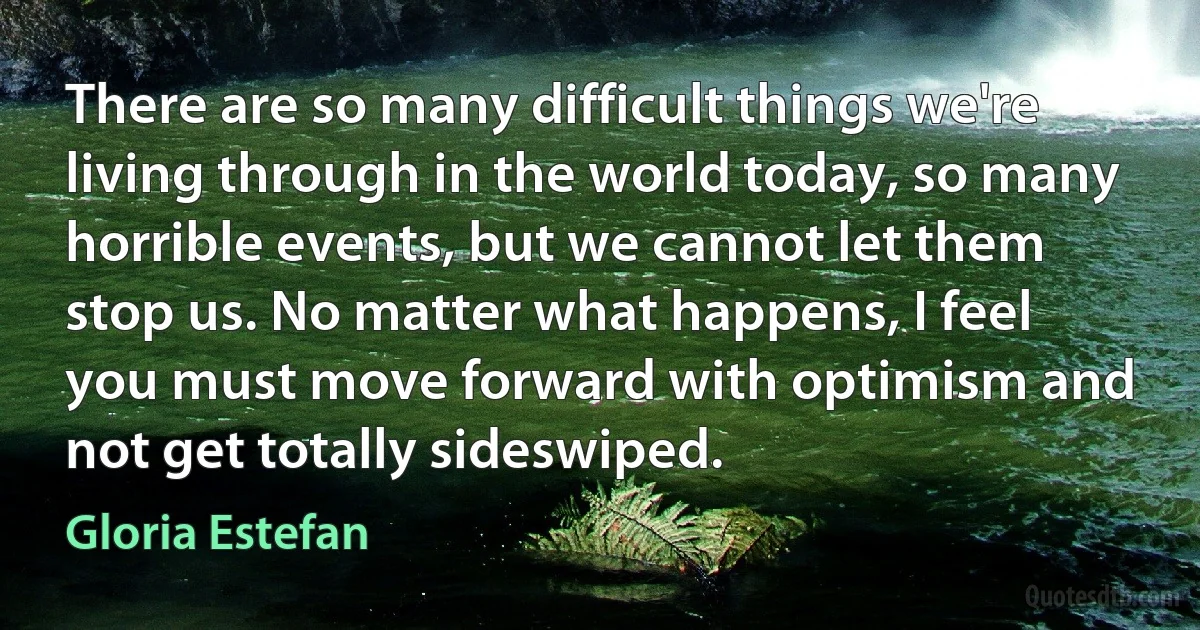 There are so many difficult things we're living through in the world today, so many horrible events, but we cannot let them stop us. No matter what happens, I feel you must move forward with optimism and not get totally sideswiped. (Gloria Estefan)