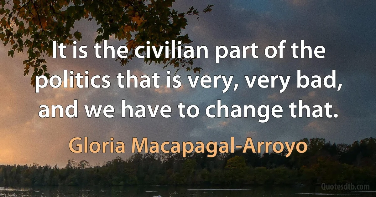 It is the civilian part of the politics that is very, very bad, and we have to change that. (Gloria Macapagal-Arroyo)