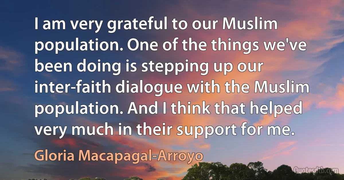 I am very grateful to our Muslim population. One of the things we've been doing is stepping up our inter-faith dialogue with the Muslim population. And I think that helped very much in their support for me. (Gloria Macapagal-Arroyo)