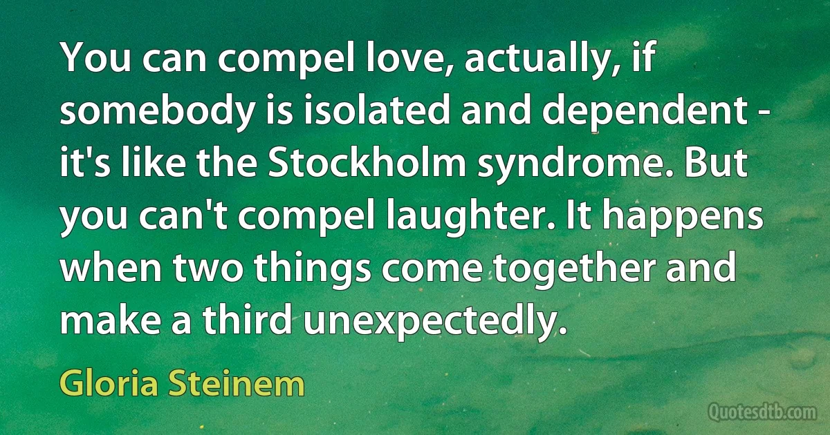 You can compel love, actually, if somebody is isolated and dependent - it's like the Stockholm syndrome. But you can't compel laughter. It happens when two things come together and make a third unexpectedly. (Gloria Steinem)