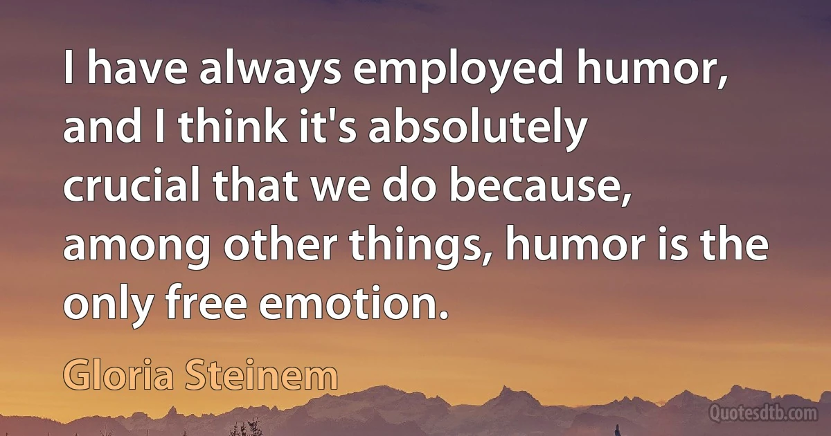 I have always employed humor, and I think it's absolutely crucial that we do because, among other things, humor is the only free emotion. (Gloria Steinem)