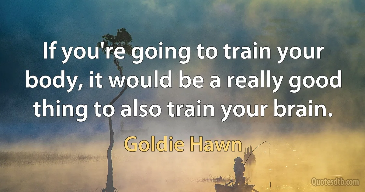 If you're going to train your body, it would be a really good thing to also train your brain. (Goldie Hawn)