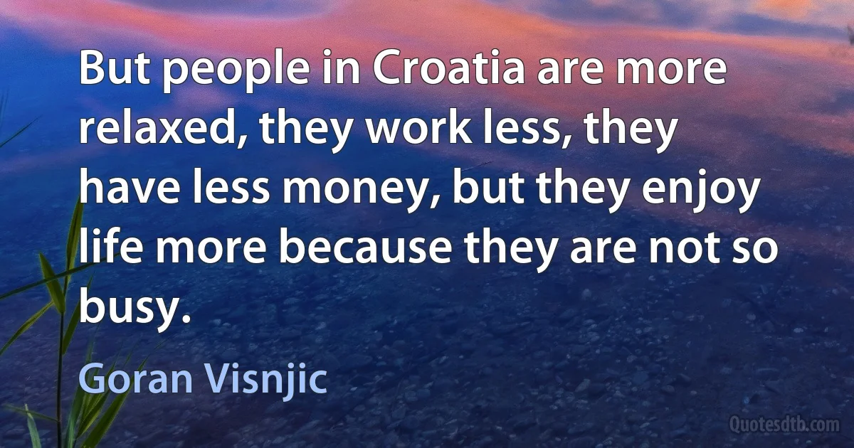 But people in Croatia are more relaxed, they work less, they have less money, but they enjoy life more because they are not so busy. (Goran Visnjic)