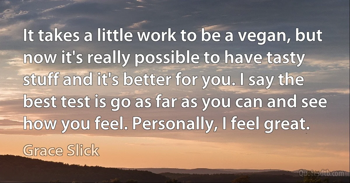 It takes a little work to be a vegan, but now it's really possible to have tasty stuff and it's better for you. I say the best test is go as far as you can and see how you feel. Personally, I feel great. (Grace Slick)