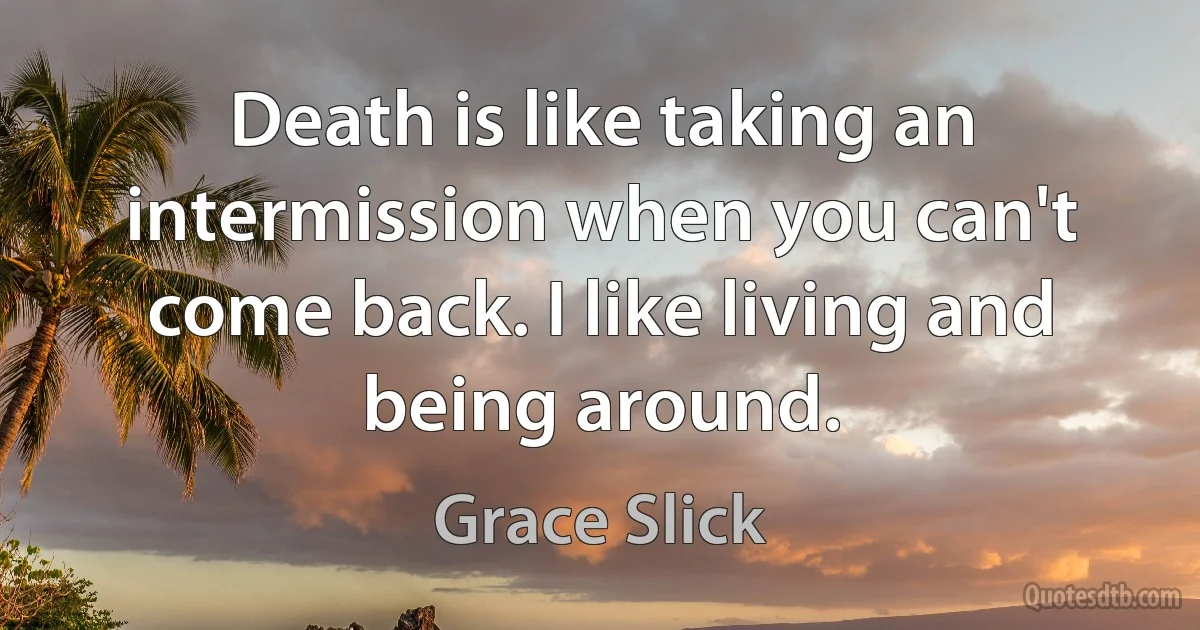 Death is like taking an intermission when you can't come back. I like living and being around. (Grace Slick)