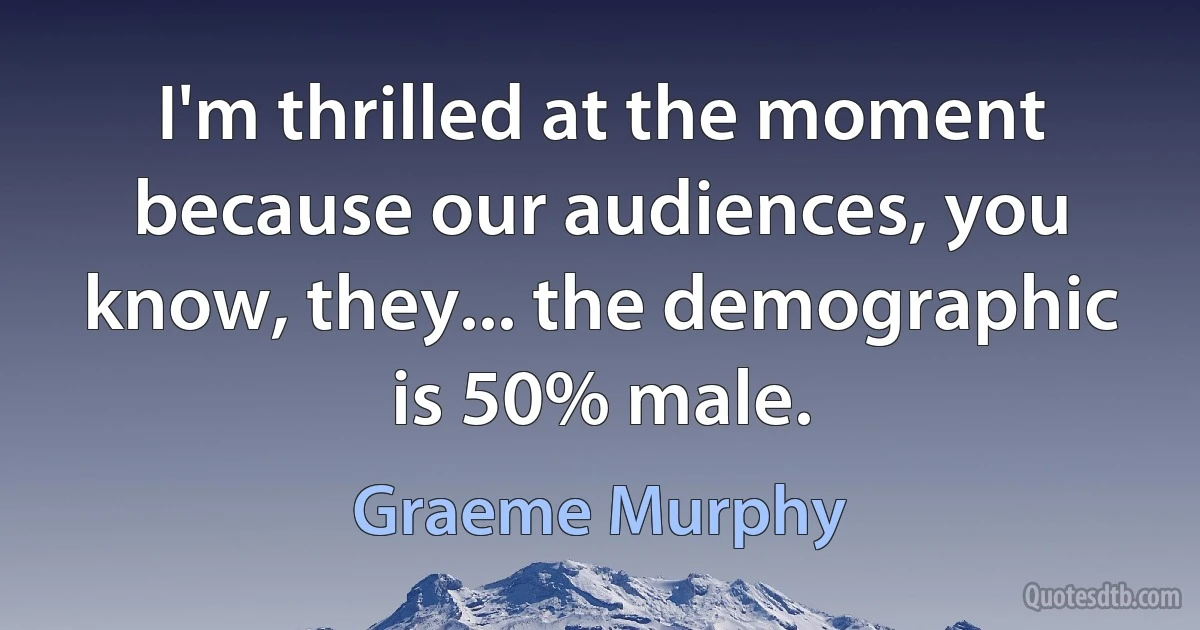 I'm thrilled at the moment because our audiences, you know, they... the demographic is 50% male. (Graeme Murphy)