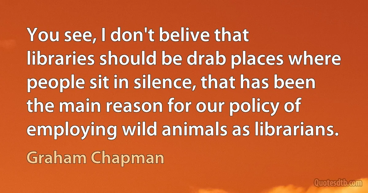 You see, I don't belive that libraries should be drab places where people sit in silence, that has been the main reason for our policy of employing wild animals as librarians. (Graham Chapman)