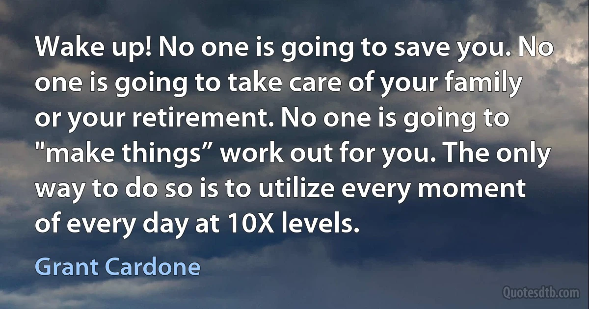 Wake up! No one is going to save you. No one is going to take care of your family or your retirement. No one is going to "make things” work out for you. The only way to do so is to utilize every moment of every day at 10X levels. (Grant Cardone)