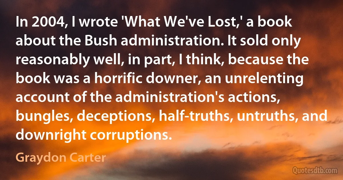 In 2004, I wrote 'What We've Lost,' a book about the Bush administration. It sold only reasonably well, in part, I think, because the book was a horrific downer, an unrelenting account of the administration's actions, bungles, deceptions, half-truths, untruths, and downright corruptions. (Graydon Carter)