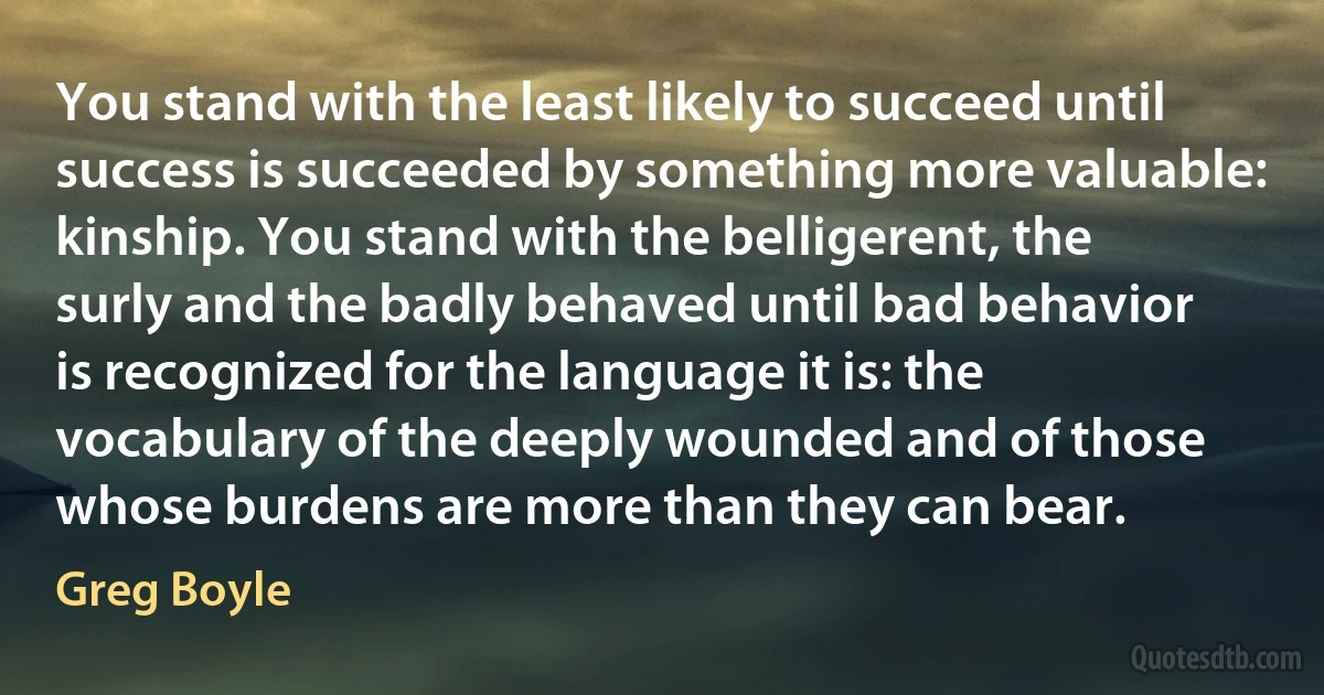 You stand with the least likely to succeed until success is succeeded by something more valuable: kinship. You stand with the belligerent, the surly and the badly behaved until bad behavior is recognized for the language it is: the vocabulary of the deeply wounded and of those whose burdens are more than they can bear. (Greg Boyle)