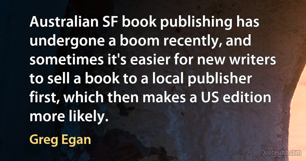 Australian SF book publishing has undergone a boom recently, and sometimes it's easier for new writers to sell a book to a local publisher first, which then makes a US edition more likely. (Greg Egan)