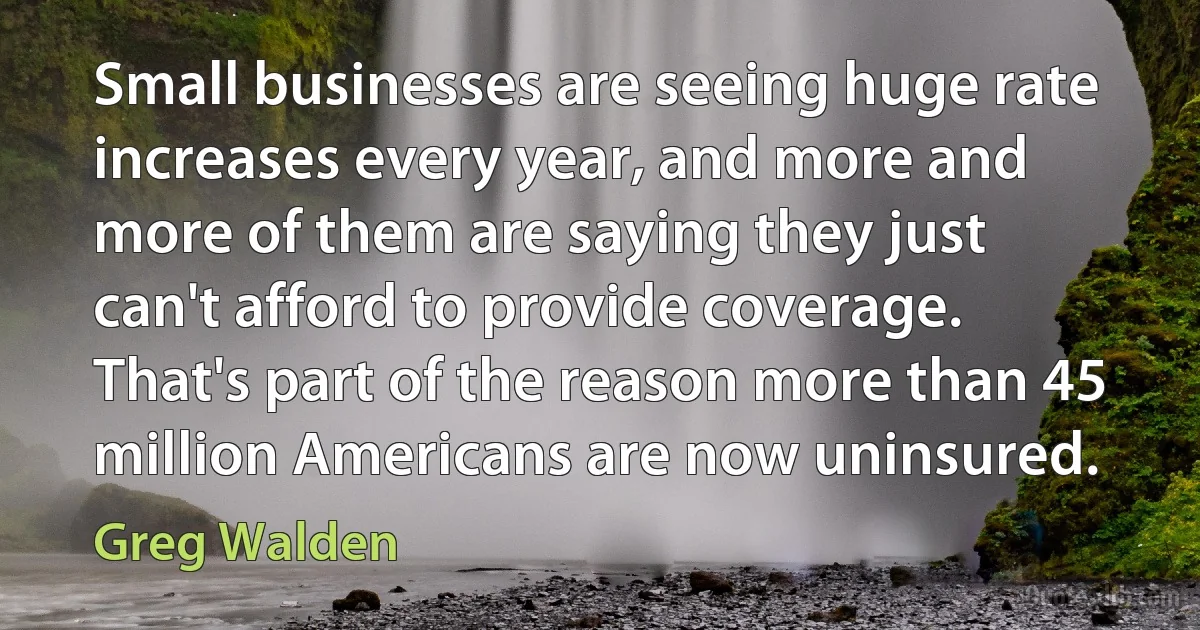 Small businesses are seeing huge rate increases every year, and more and more of them are saying they just can't afford to provide coverage. That's part of the reason more than 45 million Americans are now uninsured. (Greg Walden)