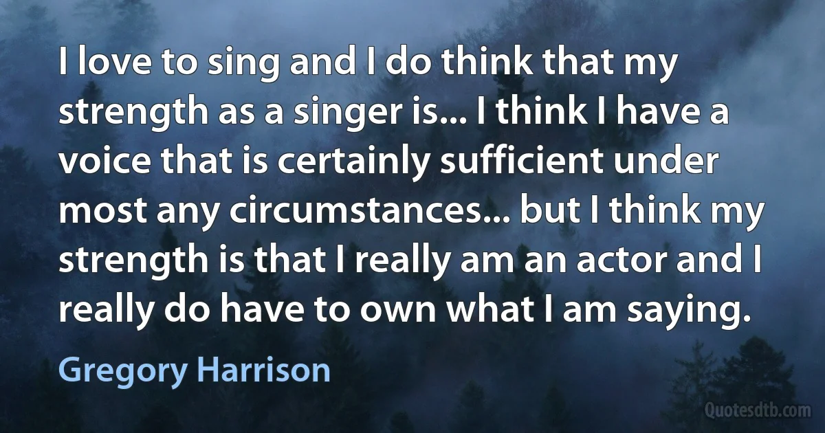 I love to sing and I do think that my strength as a singer is... I think I have a voice that is certainly sufficient under most any circumstances... but I think my strength is that I really am an actor and I really do have to own what I am saying. (Gregory Harrison)