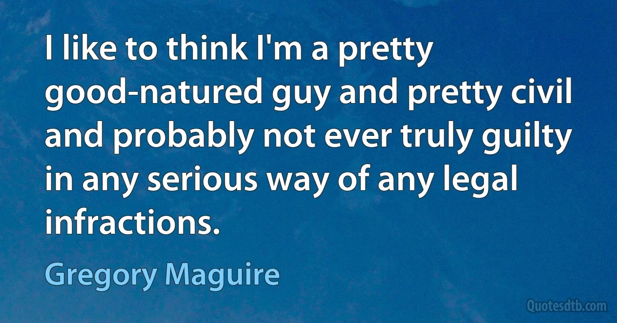 I like to think I'm a pretty good-natured guy and pretty civil and probably not ever truly guilty in any serious way of any legal infractions. (Gregory Maguire)