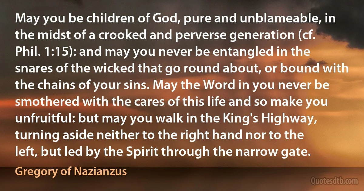 May you be children of God, pure and unblameable, in the midst of a crooked and perverse generation (cf. Phil. 1:15): and may you never be entangled in the snares of the wicked that go round about, or bound with the chains of your sins. May the Word in you never be smothered with the cares of this life and so make you unfruitful: but may you walk in the King's Highway, turning aside neither to the right hand nor to the left, but led by the Spirit through the narrow gate. (Gregory of Nazianzus)