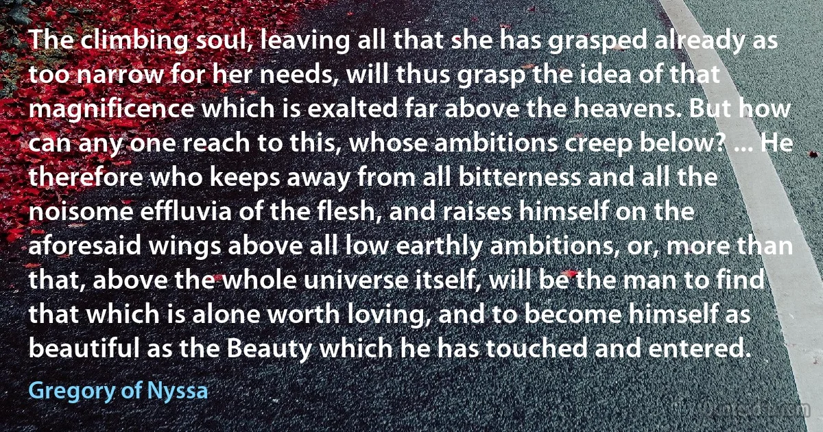 The climbing soul, leaving all that she has grasped already as too narrow for her needs, will thus grasp the idea of that magnificence which is exalted far above the heavens. But how can any one reach to this, whose ambitions creep below? ... He therefore who keeps away from all bitterness and all the noisome effluvia of the flesh, and raises himself on the aforesaid wings above all low earthly ambitions, or, more than that, above the whole universe itself, will be the man to find that which is alone worth loving, and to become himself as beautiful as the Beauty which he has touched and entered. (Gregory of Nyssa)