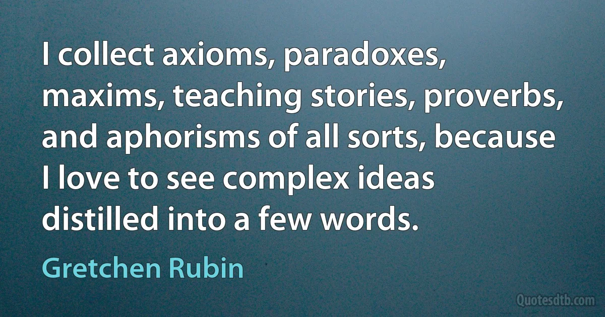 I collect axioms, paradoxes, maxims, teaching stories, proverbs, and aphorisms of all sorts, because I love to see complex ideas distilled into a few words. (Gretchen Rubin)