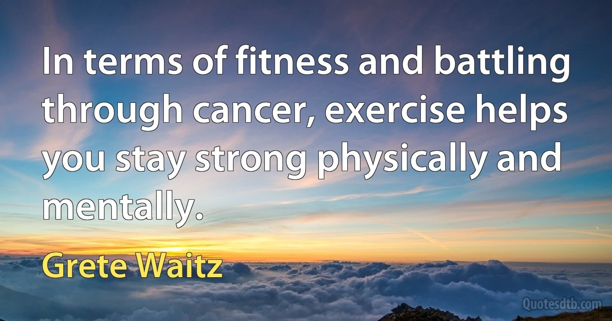 In terms of fitness and battling through cancer, exercise helps you stay strong physically and mentally. (Grete Waitz)