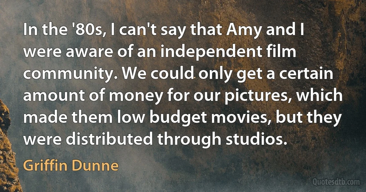 In the '80s, I can't say that Amy and I were aware of an independent film community. We could only get a certain amount of money for our pictures, which made them low budget movies, but they were distributed through studios. (Griffin Dunne)