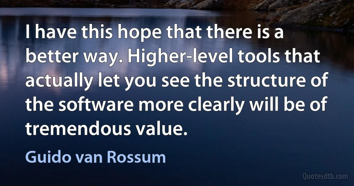 I have this hope that there is a better way. Higher-level tools that actually let you see the structure of the software more clearly will be of tremendous value. (Guido van Rossum)