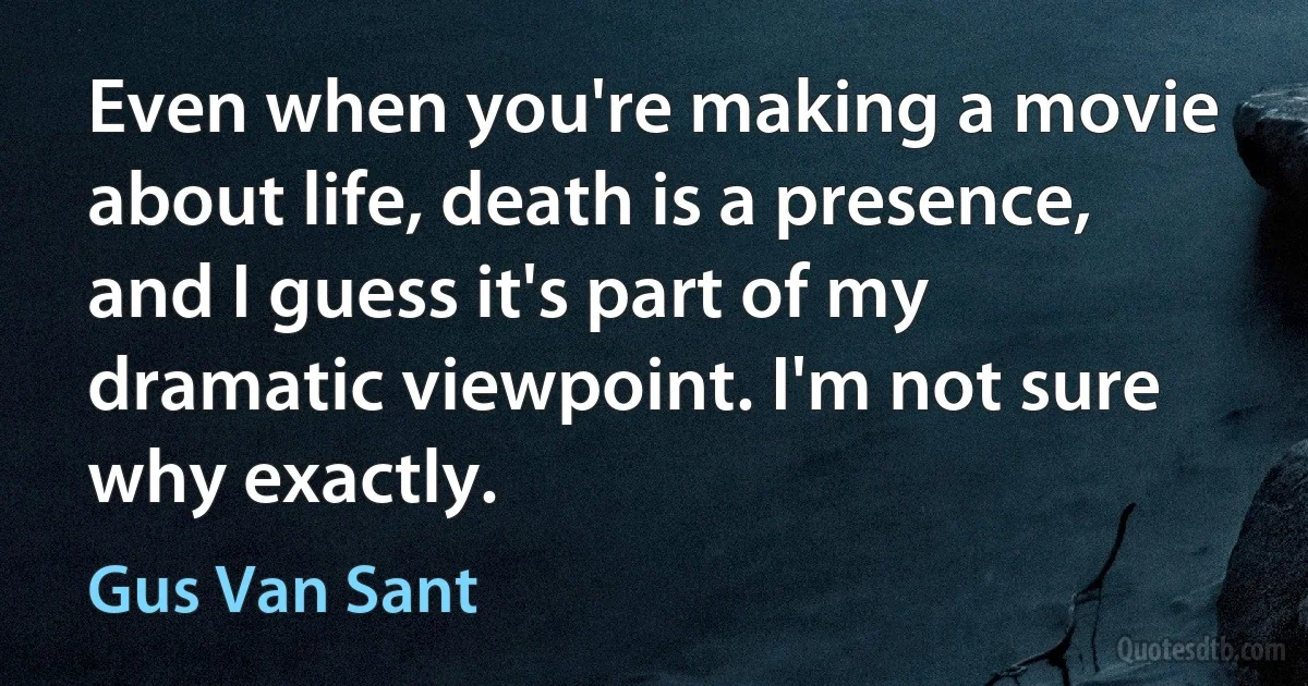 Even when you're making a movie about life, death is a presence, and I guess it's part of my dramatic viewpoint. I'm not sure why exactly. (Gus Van Sant)