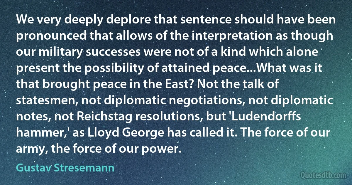 We very deeply deplore that sentence should have been pronounced that allows of the interpretation as though our military successes were not of a kind which alone present the possibility of attained peace...What was it that brought peace in the East? Not the talk of statesmen, not diplomatic negotiations, not diplomatic notes, not Reichstag resolutions, but 'Ludendorffs hammer,' as Lloyd George has called it. The force of our army, the force of our power. (Gustav Stresemann)