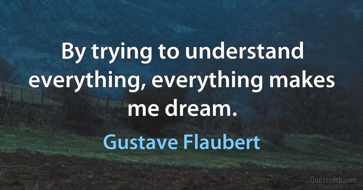 By trying to understand everything, everything makes me dream. (Gustave Flaubert)