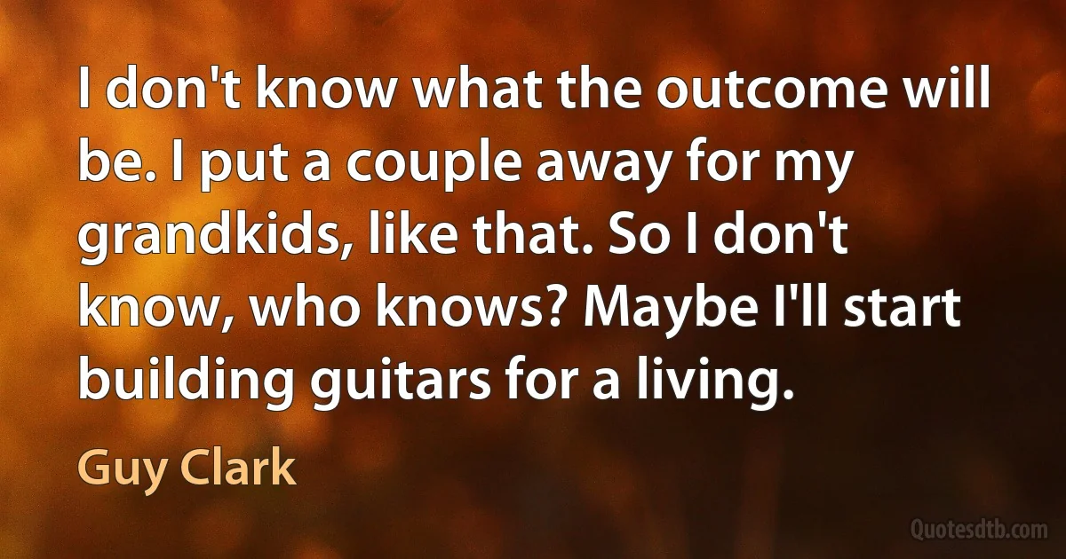 I don't know what the outcome will be. I put a couple away for my grandkids, like that. So I don't know, who knows? Maybe I'll start building guitars for a living. (Guy Clark)