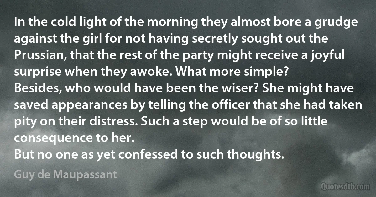 In the cold light of the morning they almost bore a grudge against the girl for not having secretly sought out the Prussian, that the rest of the party might receive a joyful surprise when they awoke. What more simple?
Besides, who would have been the wiser? She might have saved appearances by telling the officer that she had taken pity on their distress. Such a step would be of so little consequence to her.
But no one as yet confessed to such thoughts. (Guy de Maupassant)