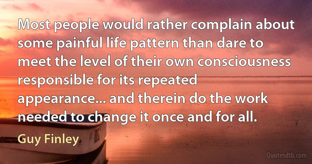 Most people would rather complain about some painful life pattern than dare to meet the level of their own consciousness responsible for its repeated appearance... and therein do the work needed to change it once and for all. (Guy Finley)