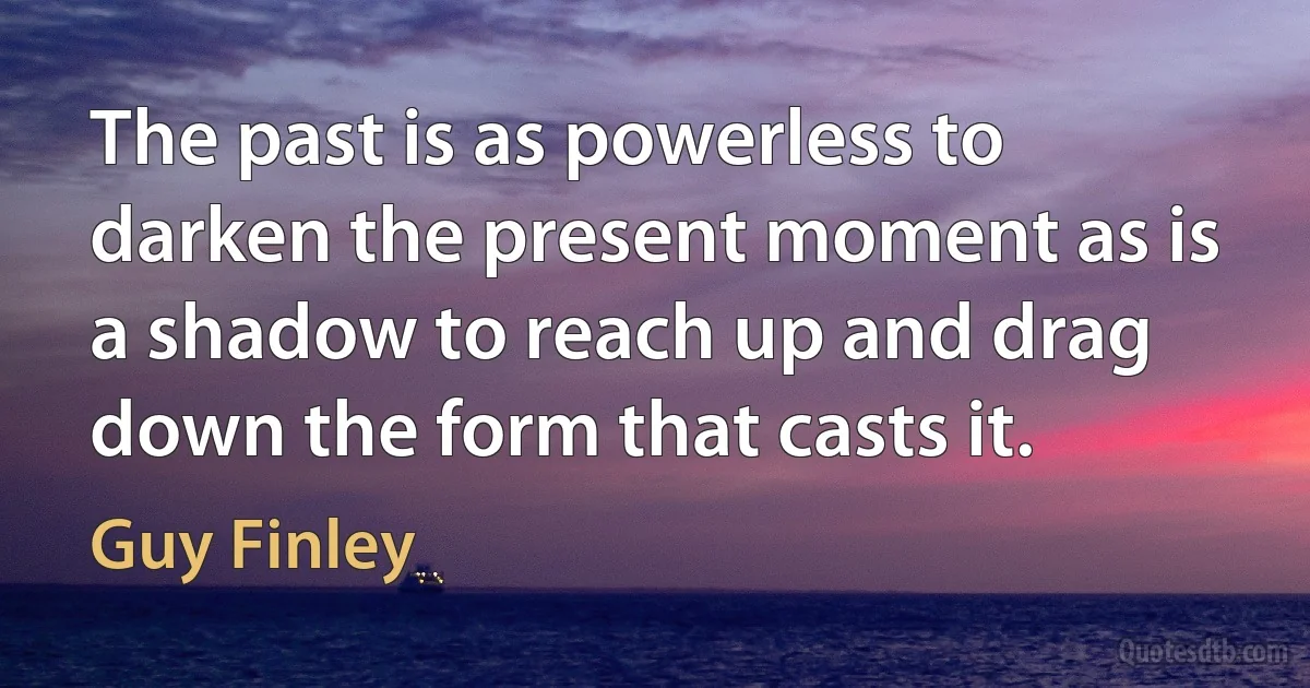 The past is as powerless to darken the present moment as is a shadow to reach up and drag down the form that casts it. (Guy Finley)