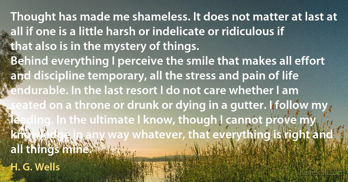 Thought has made me shameless. It does not matter at last at all if one is a little harsh or indelicate or ridiculous if that also is in the mystery of things.
Behind everything I perceive the smile that makes all effort and discipline temporary, all the stress and pain of life endurable. In the last resort I do not care whether I am seated on a throne or drunk or dying in a gutter. I follow my leading. In the ultimate I know, though I cannot prove my knowledge in any way whatever, that everything is right and all things mine. (H. G. Wells)