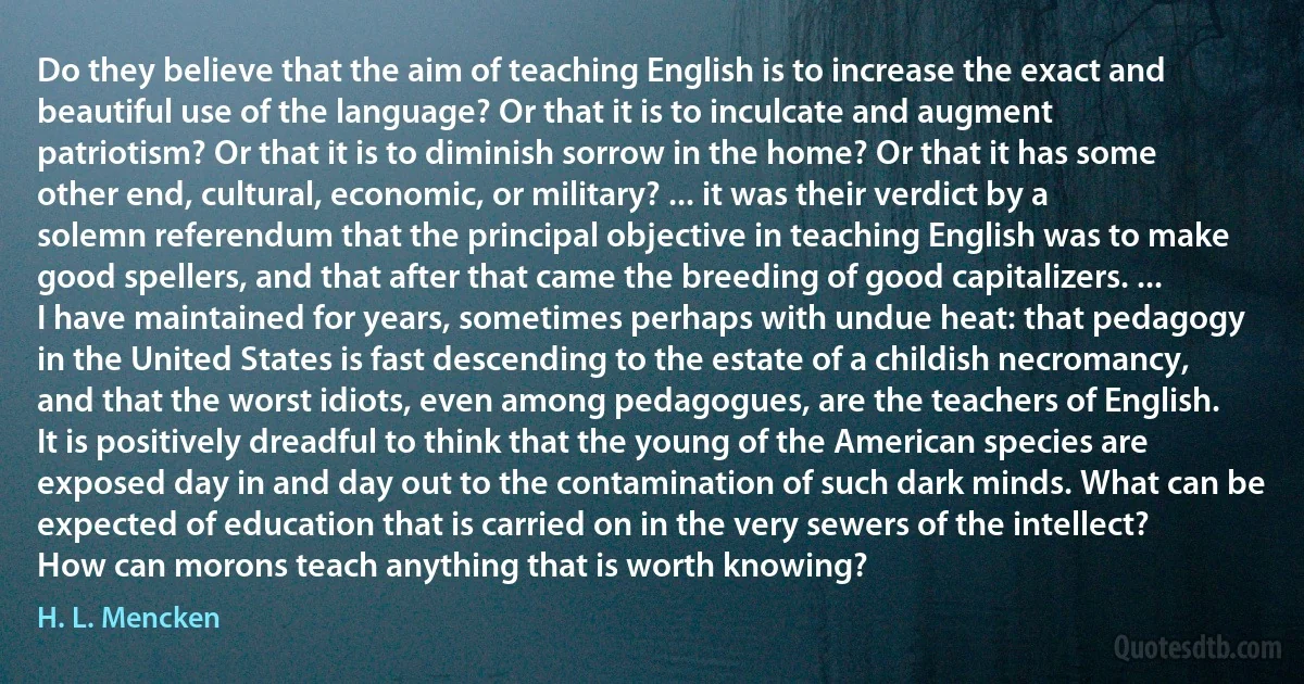 Do they believe that the aim of teaching English is to increase the exact and beautiful use of the language? Or that it is to inculcate and augment patriotism? Or that it is to diminish sorrow in the home? Or that it has some other end, cultural, economic, or military? ... it was their verdict by a solemn referendum that the principal objective in teaching English was to make good spellers, and that after that came the breeding of good capitalizers. ... I have maintained for years, sometimes perhaps with undue heat: that pedagogy in the United States is fast descending to the estate of a childish necromancy, and that the worst idiots, even among pedagogues, are the teachers of English. It is positively dreadful to think that the young of the American species are exposed day in and day out to the contamination of such dark minds. What can be expected of education that is carried on in the very sewers of the intellect? How can morons teach anything that is worth knowing? (H. L. Mencken)