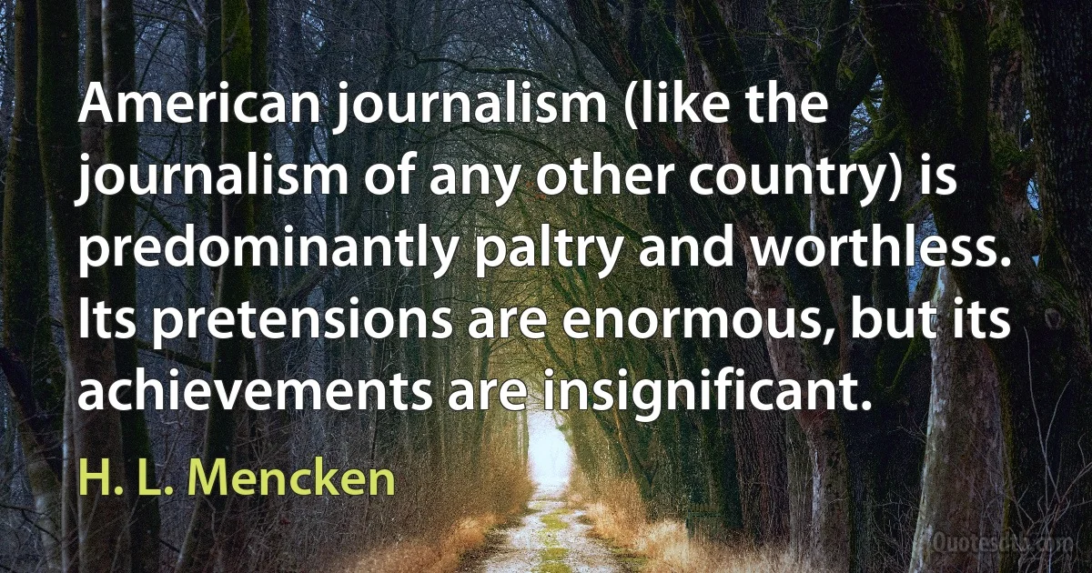 American journalism (like the journalism of any other country) is predominantly paltry and worthless. Its pretensions are enormous, but its achievements are insignificant. (H. L. Mencken)