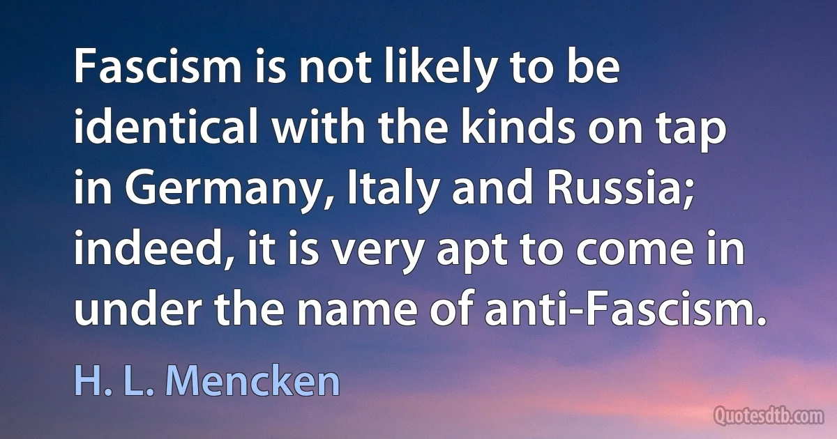 Fascism is not likely to be identical with the kinds on tap in Germany, Italy and Russia; indeed, it is very apt to come in under the name of anti-Fascism. (H. L. Mencken)