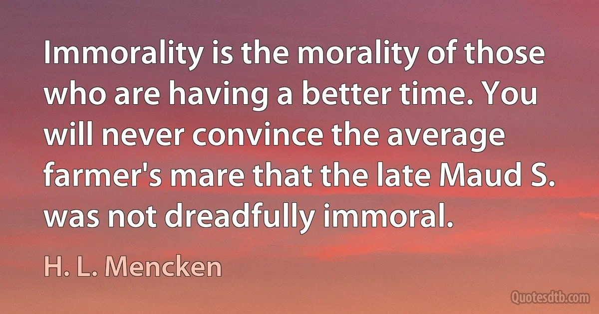 Immorality is the morality of those who are having a better time. You will never convince the average farmer's mare that the late Maud S. was not dreadfully immoral. (H. L. Mencken)