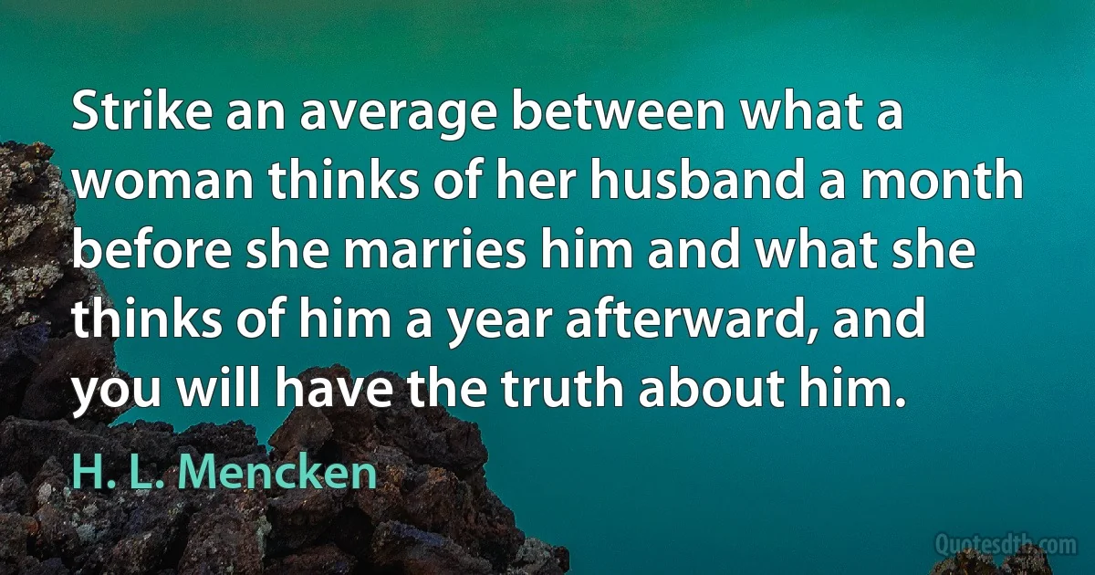 Strike an average between what a woman thinks of her husband a month before she marries him and what she thinks of him a year afterward, and you will have the truth about him. (H. L. Mencken)