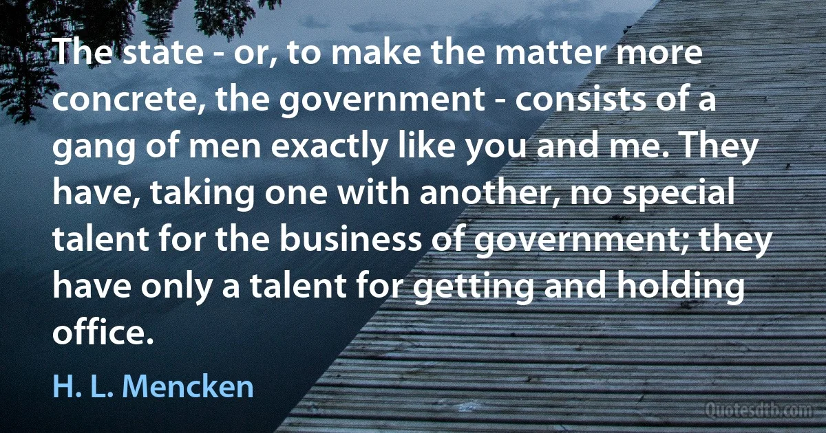 The state - or, to make the matter more concrete, the government - consists of a gang of men exactly like you and me. They have, taking one with another, no special talent for the business of government; they have only a talent for getting and holding office. (H. L. Mencken)