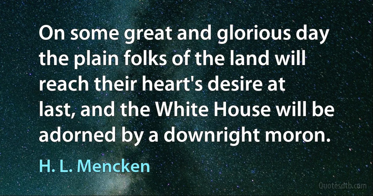 On some great and glorious day the plain folks of the land will reach their heart's desire at last, and the White House will be adorned by a downright moron. (H. L. Mencken)