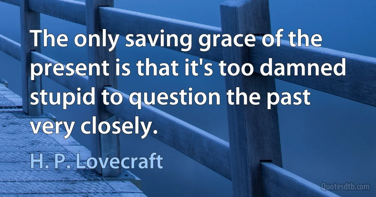 The only saving grace of the present is that it's too damned stupid to question the past very closely. (H. P. Lovecraft)