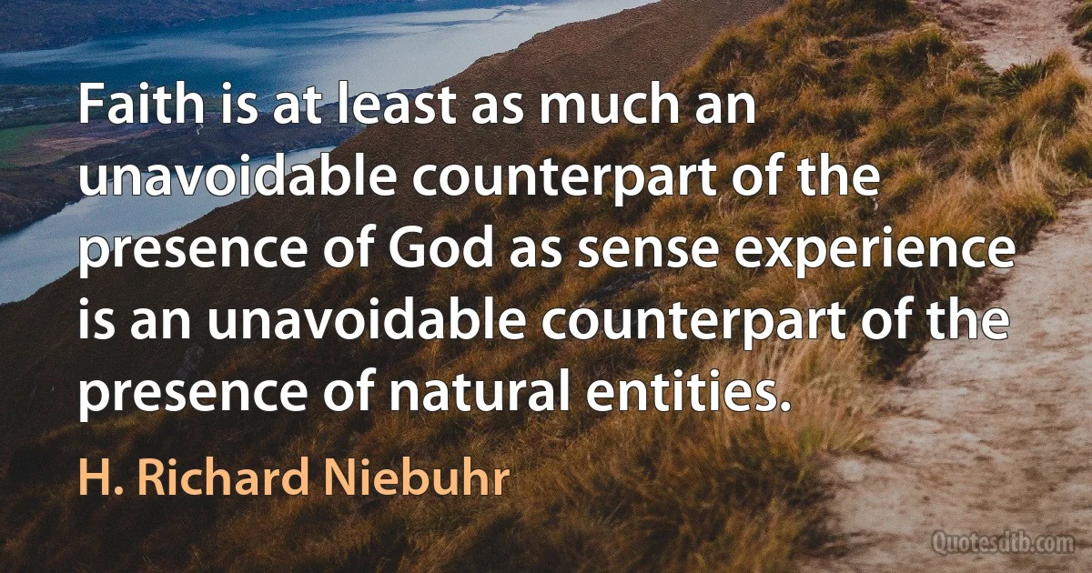 Faith is at least as much an unavoidable counterpart of the presence of God as sense experience is an unavoidable counterpart of the presence of natural entities. (H. Richard Niebuhr)