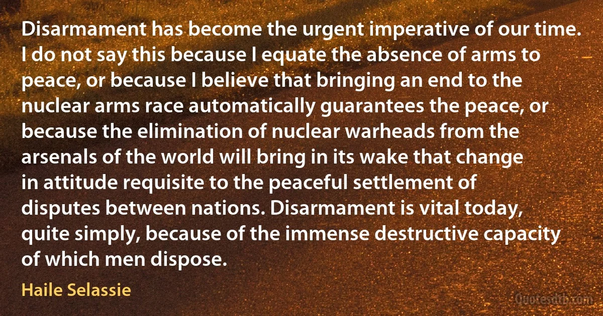 Disarmament has become the urgent imperative of our time. I do not say this because I equate the absence of arms to peace, or because I believe that bringing an end to the nuclear arms race automatically guarantees the peace, or because the elimination of nuclear warheads from the arsenals of the world will bring in its wake that change in attitude requisite to the peaceful settlement of disputes between nations. Disarmament is vital today, quite simply, because of the immense destructive capacity of which men dispose. (Haile Selassie)